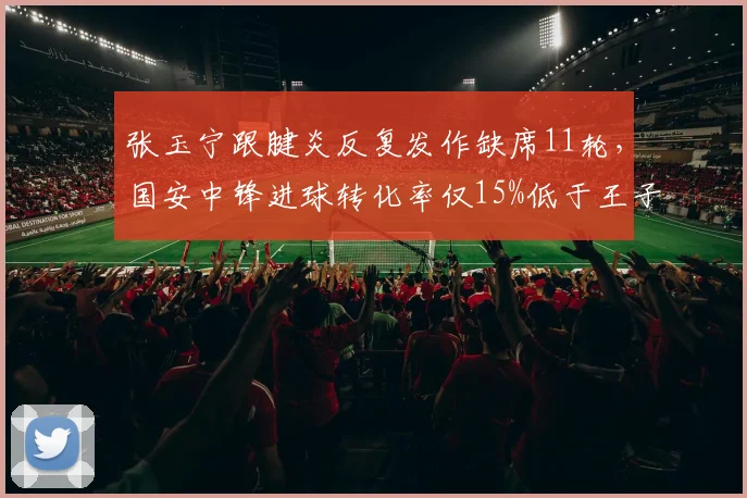 张玉宁跟腱炎反复发作缺席11轮,国安中锋进球转化率仅15%低于王子铭