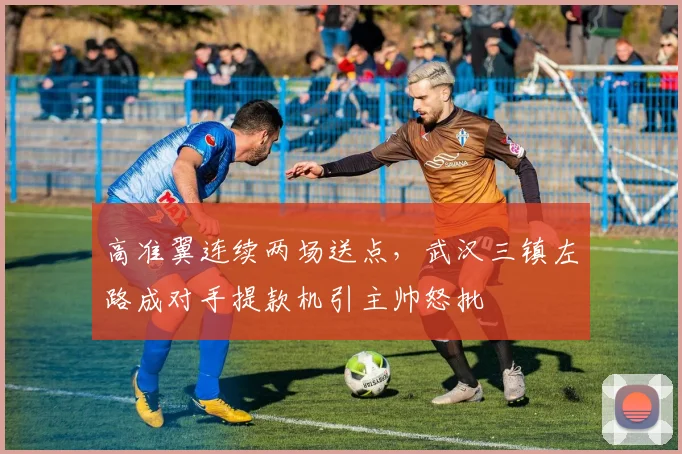 高准翼连续两场送点，武汉三镇左路成对手提款机引主帅怒批