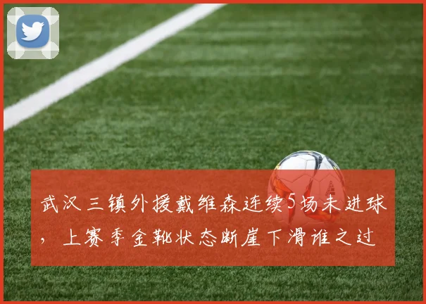武汉三镇外援戴维森连续5场未进球,上赛季金靴状态断崖下滑谁之过?