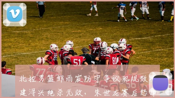 北控男篮邹雨宸防守争议犯规致福建浔兴绝杀无效,朱世龙赛后怒斥裁判