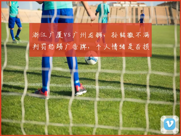 浙江广厦vs广州龙狮,孙铭徽不满判罚怒踢广告牌,个人情绪是否损害球队?