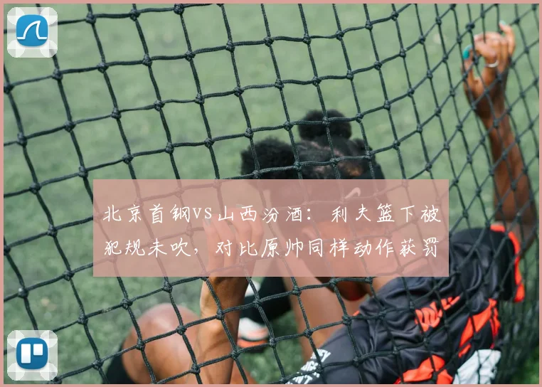 北京首钢vs山西汾酒:利夫篮下被犯规未吹,对比原帅同样动作获罚球尺度不一
