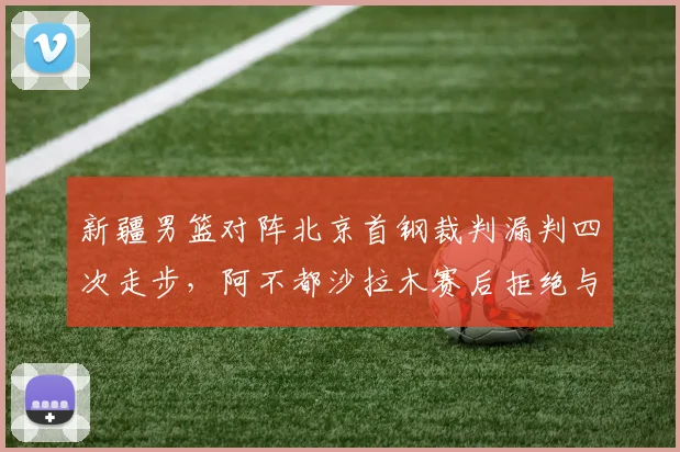 新疆男篮对阵北京首钢裁判漏判四次走步，阿不都沙拉木赛后拒绝与裁判握手